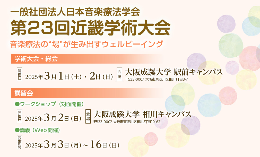 一般社団法人日本音楽療法学会　第23回近畿学術大会、テーマ：音楽療法の“場”が生み出すウェルビーイング、【学術大会・総会】開催日：2025年3月1日（土）・2日（日）、会場：大阪成蹊大学 駅前キャンパス（〒533-0007 大阪市東淀川区相川1丁目3-7）、【講習会】［ワークショップ（対面開催）］開催日：2025年3月2日（日）、会場：大阪成蹊大学 相川キャンパス（〒533-0007 大阪市東淀川区相川3丁目10-62）、［講義（Web開催）］開催期間：2025年3月3日（月）～16日（日）